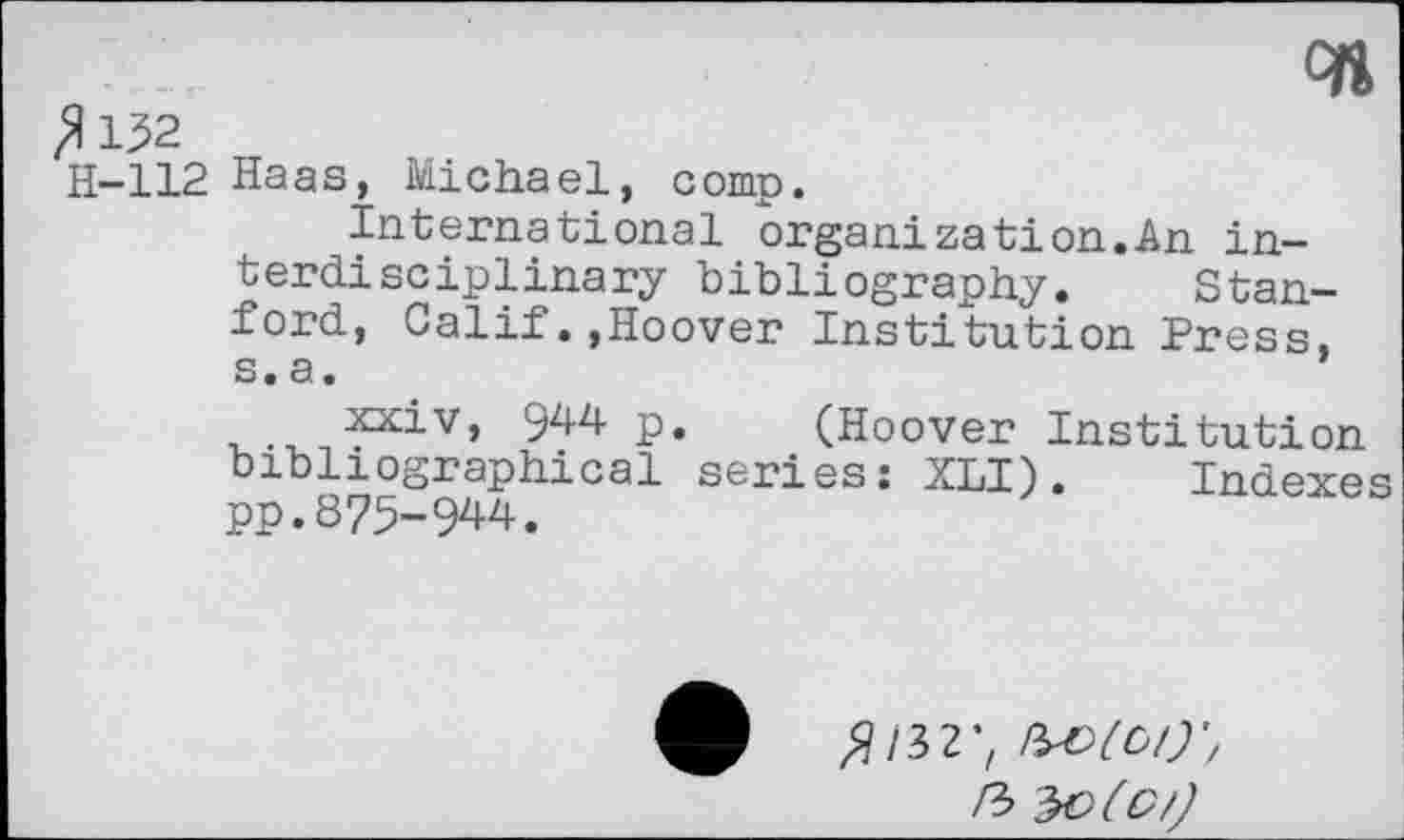 ﻿c»
^132
H-112 Haas, Michael, comp.
international organization.An interdisciplinary bibliography. Stanford, Calif.,Hoover Institution Press, s. a.
xxiv, 9^-4 p. (Hoover Institution bibliographical series: XLI). Indexes pp.875-944.
fl 132'f